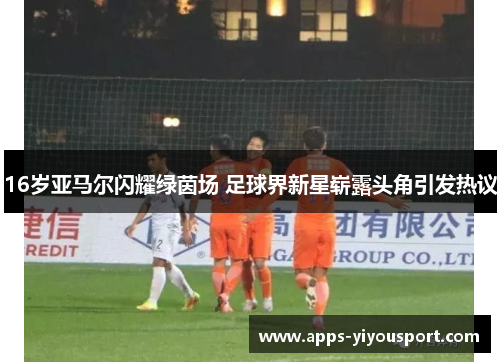 16岁亚马尔闪耀绿茵场 足球界新星崭露头角引发热议