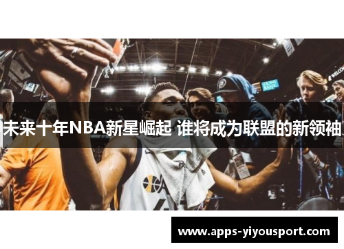 未来十年NBA新星崛起 谁将成为联盟的新领袖