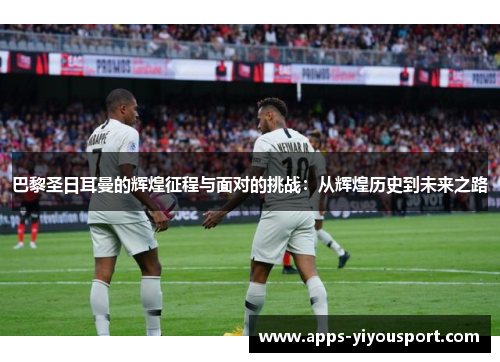 巴黎圣日耳曼的辉煌征程与面对的挑战：从辉煌历史到未来之路
