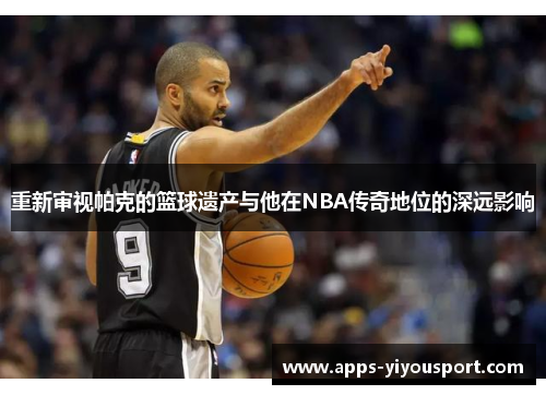 重新审视帕克的篮球遗产与他在NBA传奇地位的深远影响