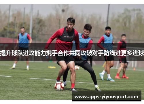 提升球队进攻能力携手合作共同攻破对手防线进更多进球