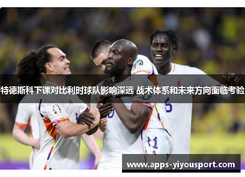 特德斯科下课对比利时球队影响深远 战术体系和未来方向面临考验